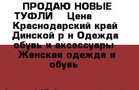 ПРОДАЮ НОВЫЕ ТУФЛИ  › Цена ­ 750 - Краснодарский край, Динской р-н Одежда, обувь и аксессуары » Женская одежда и обувь   